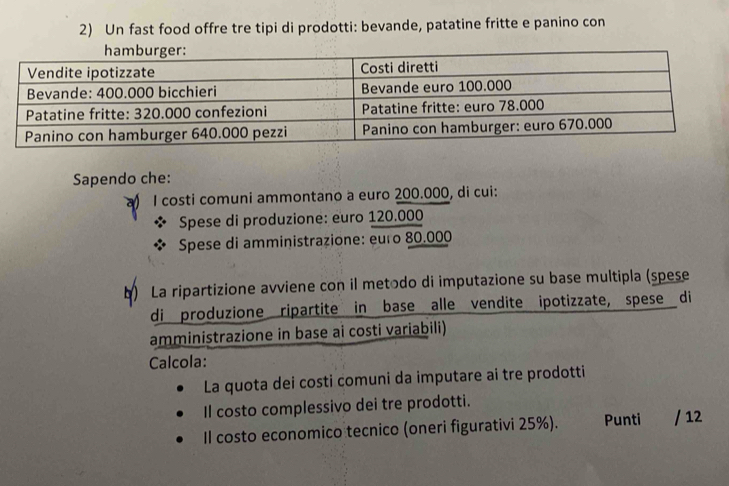 Un fast food offre tre tipi di prodotti: bevande, patatine fritte e panino con 
Sapendo che: 
I costi comuni ammontano a euro 200.000, di cui: 
Spese di produzione: euro 120.000
Spese di amministrazione: euro 80.000
b) La ripartizione avviene con il metodo di imputazione su base multipla (spese 
di produzione ripartite in base alle vendite ipotizzate, spese di 
amministrazione in base ai costi variabili) 
Calcola: 
La quota dei costi comuni da imputare ai tre prodotti 
Il costo complessivo dei tre prodotti. 
Il costo economico tecnico (oneri figurativi 25%). Punti / 12