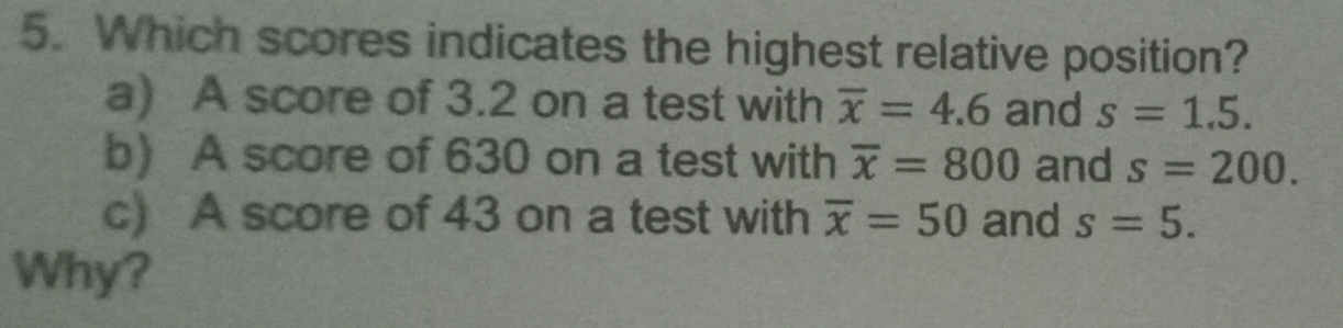 Which scores indicates the highest relative position?
a) A score of 3.2 on a test with overline x=4.6 and s=1.5.
b) A score of 630 on a test with overline x=800 and s=200. 
c) A score of 43 on a test with overline x=50 and s=5. 
Why?