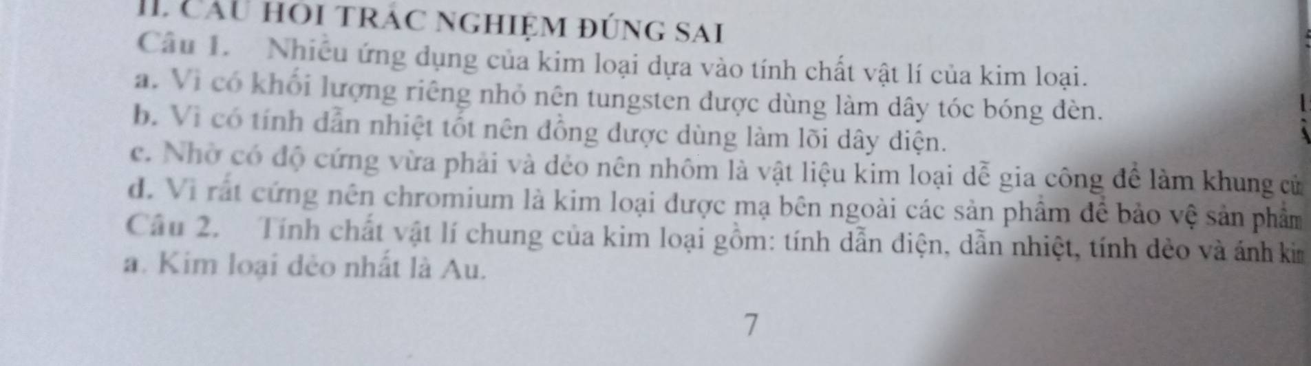 cầu hỏi trác nghiệm đúng sai
Câu 1. Nhiều ứng dụng của kim loại dựa vào tính chất vật lí của kim loại.
a. Vi có khối lượng riêng nhỏ nên tungsten được dùng làm dây tóc bóng đèn.
b. Vì có tính dẫn nhiệt tốt nên đồng được dùng làm lõi dây diện.
c. Nhờ có độ cứng vừa phải và dẻo nên nhôm là vật liệu kim loại dễ gia công để làm khung cử
d. Vi rất cứng nên chromium là kim loại được mạ bên ngoài các sản phẩm để bảo vệ sản phẩm
Cầu 2. Tính chất vật lí chung của kim loại gồm: tính dẫn điện, dẫn nhiệt, tính dẻo và ánh kim
a. Kim loại đẻo nhất là Au.
7