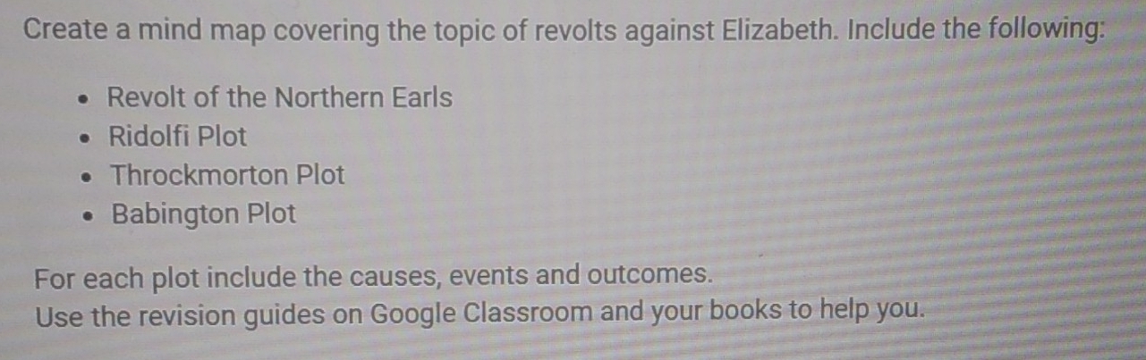 Create a mind map covering the topic of revolts against Elizabeth. Include the following: 
Revolt of the Northern Earls 
Ridolfi Plot 
Throckmorton Plot 
Babington Plot 
For each plot include the causes, events and outcomes. 
Use the revision guides on Google Classroom and your books to help you.