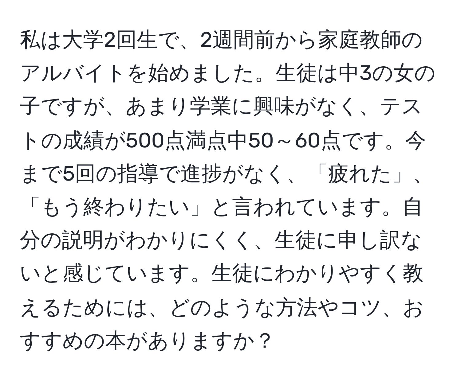 私は大学2回生で、2週間前から家庭教師のアルバイトを始めました。生徒は中3の女の子ですが、あまり学業に興味がなく、テストの成績が500点満点中50～60点です。今まで5回の指導で進捗がなく、「疲れた」、「もう終わりたい」と言われています。自分の説明がわかりにくく、生徒に申し訳ないと感じています。生徒にわかりやすく教えるためには、どのような方法やコツ、おすすめの本がありますか？