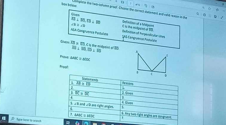 box below.
, o 12
。
Complete the two-column proof. Choose the correct statement and valid reason in the
Given
Definition of a Midpoint
overline AB⊥ overline BD, overline ED⊥ overline BD C is the midpoint of BD.
∠ B≌ ∠ D Definition of Perpendicular Unes
ASA Congruence Postulate SAS Congruence Postulate
Given: overline AB≌ overline ED , C is the midpoint of BD.
overline AB⊥ overline BD, overline ED⊥ overline BD
Prove: △ ABC≌ △ EDC
Proof
Statements Reasons
1. overline AB≌ overline ED L
2
3. overline BC≌ overline DC
2. Given
3,
4 4. Given
5. ∠ B and ∠ D are right angles. 5.
6. 6. Any two right angles are congruent.
7. △ ABC≌ △ EDC 7.
Type here to search