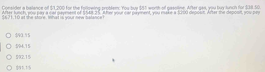 Consider a balance of $1,200 for the following problem: You buy $51 worth of gasoline. After gas, you buy lunch for $38.50.
After lunch, you pay a car payment of $548.25. After your car payment, you make a $200 deposit. After the deposit, you pay
$671.10 at the store. What is your new balance?
$93.15
$94.15
$92.15
$91.15