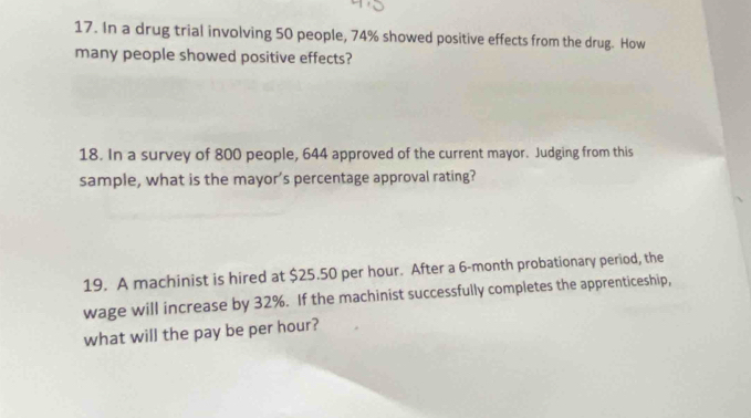 In a drug trial involving 50 people, 74% showed positive effects from the drug. How 
many people showed positive effects? 
18. In a survey of 800 people, 644 approved of the current mayor. Judging from this 
sample, what is the mayor’s percentage approval rating? 
19. A machinist is hired at $25.50 per hour. After a 6-month probationary period, the 
wage will increase by 32%. If the machinist successfully completes the apprenticeship, 
what will the pay be per hour?