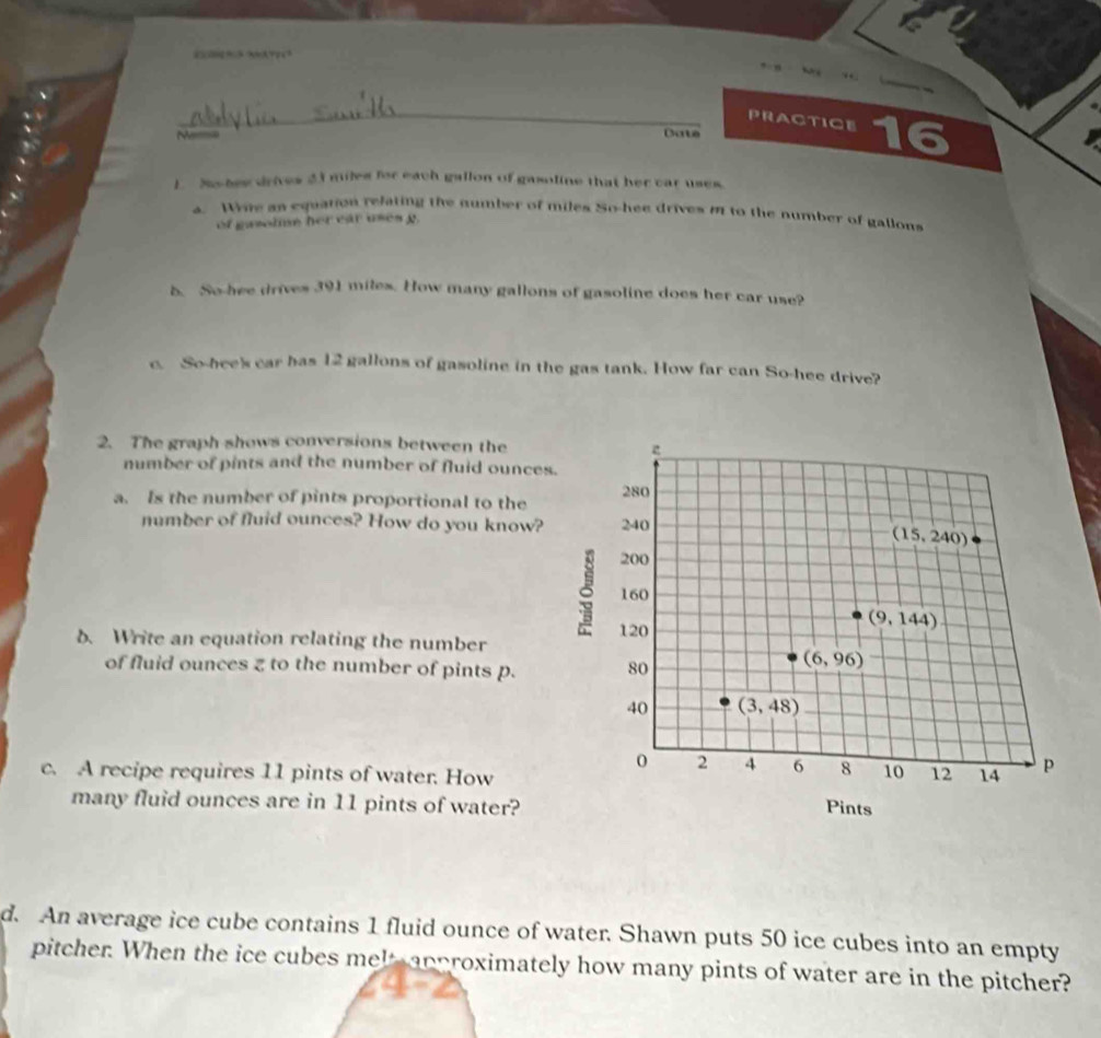 ¨?? ?? 
_ 
PRACTICE 
Date 16 
1. N bes drives 23 miles for each gallon of gasoline that her car uses 
a. Whie an equation refating the number of miles So-hee drives I to the number of gallons 
of gasolme her ear uses g. 
b. So-hee drives 391 miles. How many gallons of gasoline does her car use? 
c. So-hee's car has 12 gallons of gasoline in the gas tank. How far can So-hee drive? 
2. The graph shows conversions between the 
number of pints and the number of fluid ounces. 
a. Is the number of pints proportional to the 280
number of fluid ounces? How do you know? 240
(15,240)
3 200
160
b. Write an equation relating the number 120
(9,144)
of fluid ounces z to the number of pints p. 80
(6,96)
40 (3,48)
0 2 4 6 8 10 12
c. A recipe requires 11 pints of water. How 14 p 
many fluid ounces are in 11 pints of water? 
Pints 
d. An average ice cube contains 1 fluid ounce of water. Shawn puts 50 ice cubes into an empty 
pitcher. When the ice cubes melt approximately how many pints of water are in the pitcher?