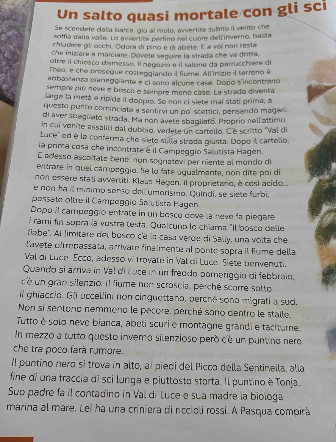 Un salto quasi mortale con gli sci
Se scendete dalla barca, giù al molo, avvertite subito il vento che
soffia dalla valle. Lo avvertite perfino nel cuore dell inverno, basta
chiudere gli occhi. Odora di pino e di abete. E a voi non resta
che iniziare a marciare. Dovete seguire la strada che va dritta,
oltre il chiosco dismesso, il negozio e il salone da parrucchiere di
Theo, e che prosegue costeggiando il fiume. All’inizio il terreno è
abbastanza pianeggiante e ci sono alcune case. Dopo s'incontrano
sempre più neve e bosco e sempre meno case. La strada diventa
larga la metà e ripida il doppio. Se non ci siete mai stati prima, a
questo punto cominciate a sentirvi un po’ scettici, pensando magari
di aver sbagliato strada. Ma non avete sbagliato. Proprio nell’attimo
in cui venite assaliti dal dubbio, vedete un cartello. C’è scritto "Val di
Luce" ed è la conferma che siete sulla strada giusta. Dopo il cartello,
la prima cosa che incontrate è il Campeggio Salutista Hagen.
E adesso ascoltate bene: non sognatevi per niente al mondo di
entrare in quel campeggio. Se lo fate ugualmente, non dite poi di
non essere stati avvertiti. Klaus Hagen, il proprietario, è così acido...
e non ha il minimo senso dell’umorismo. Quindi, se siete furbi,
passate oltre il Campeggio Salutista Hagen.
Dopo il campeggio entrate in un bosco dove la neve fa piegare
i rami fin sopra la vostra testa. Qualcuno lo chiama “Il bosco delle
fiabe”. Al limitare del bosco cêè la casa verde di Sally, una volta che
l’avete oltrepassata, arrivate finalmente al ponte sopra il fiume della
Val di Luce. Ecco, adesso vi trovate in Val di Luce. Siete benvenuti.
Quando si arriva in Val di Luce in un freddo pomeriggio di febbraio,
c'è un gran silenzio. Il fiume non scroscia, perché scorre sotto
il ghiaccio. Gli uccellini non cinguettano, perché sono migrati a sud.
Non si sentono nemmeno le pecore, perché sono dentro le stalle.
Tutto è solo neve bianca, abeti scuri e montagne grandi e taciturne.
In mezzo a tutto questo inverno silenzioso però cè un puntino nero
che tra poco farà rumore.
Il puntino nero si trova in alto, ai piedi del Picco della Sentinella, alla
fine di una traccia di sci lunga e piuttosto storta. Il puntino è Tonja.
Suo padre fa il contadino in Val di Luce e sua madre la biologa
marina al mare. Lei ha una criniera di riccioli rossi. A Pasqua compirà