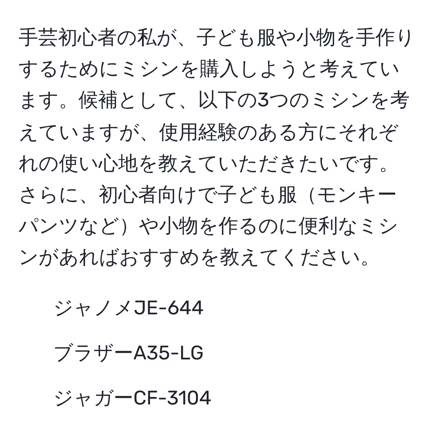 手芸初心者の私が、子ども服や小物を手作りするためにミシンを購入しようと考えています。候補として、以下の3つのミシンを考えていますが、使用経験のある方にそれぞれの使い心地を教えていただきたいです。さらに、初心者向けで子ども服モンキーパンツなどや小物を作るのに便利なミシンがあればおすすめを教えてください。
- ジャノメJE-644
- ブラザーA35-LG
- ジャガーCF-3104