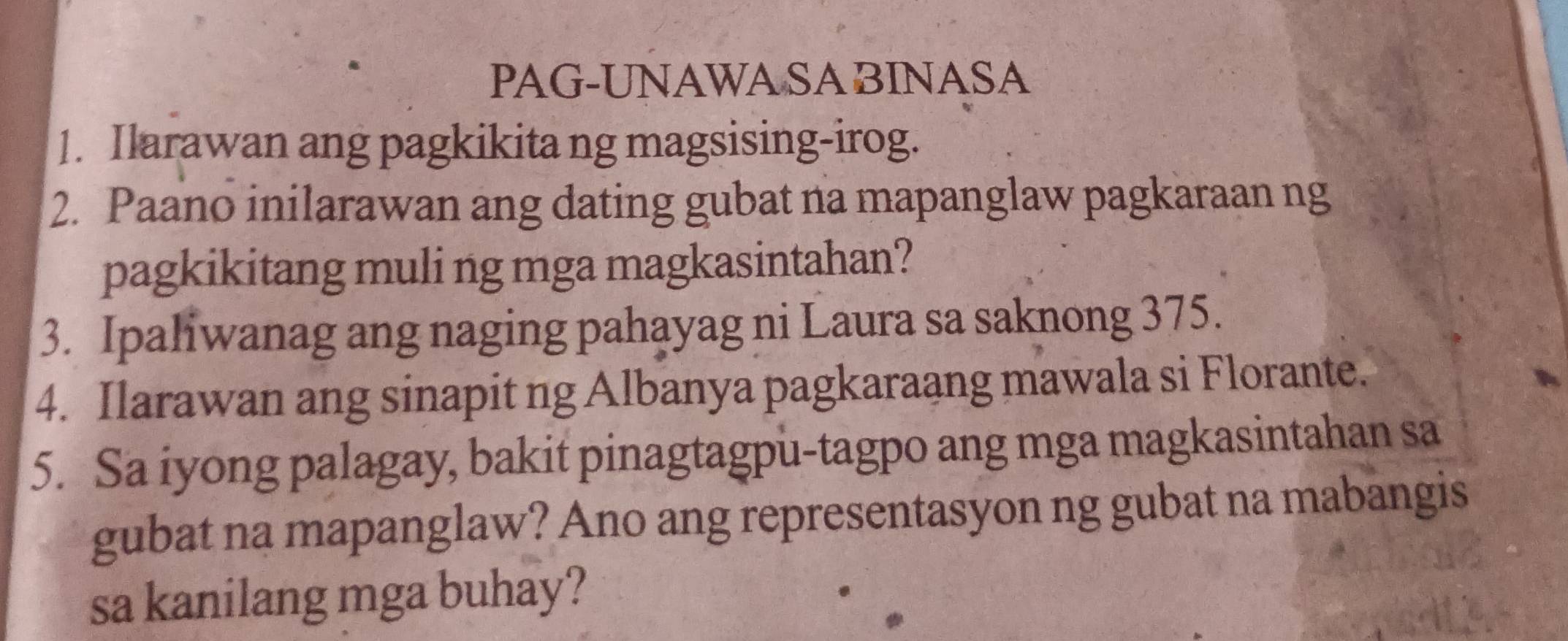 PAG-UNAWA SA BINASA 
1. Ilarawan ang pagkikita ng magsising-irog. 
2. Paano inilarawan ang dating gubat na mapanglaw pagkaraan ng 
pagkikitang muli ng mga magkasintahan? 
3. Ipaliwanag ang naging pahayag ni Laura sa saknong 375. 
4. Ilarawan ang sinapit ng Albanya pagkaraang mawala si Florante. 
5. Sa iyong palagay, bakit pinagtagpu-tagpo ang mga magkasintahan sa 
gubat na mapanglaw? Ano ang representasyon ng gubat na mabangis 
sa kanilang mga buhay?