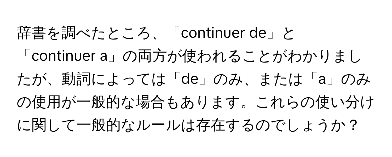 辞書を調べたところ、「continuer de」と「continuer a」の両方が使われることがわかりましたが、動詞によっては「de」のみ、または「a」のみの使用が一般的な場合もあります。これらの使い分けに関して一般的なルールは存在するのでしょうか？