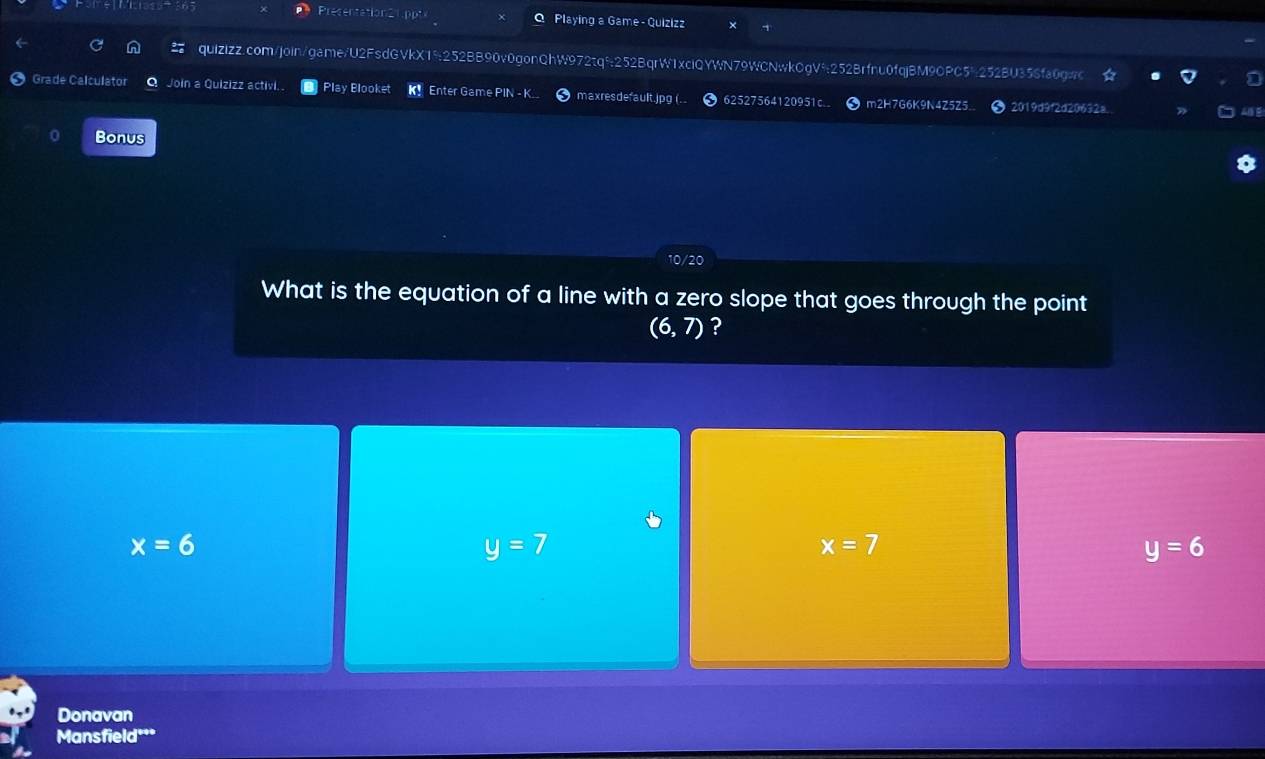 Presentation21.pptx Q Playing a Game - Quizizz
quizizz.com/join/game/U2FsdGVkX1252BB90v0gonQhW972tq9252BqrW1xclQYWN79WCNwkOgV%252Brfnu0fqjBM9OPC5%252BU356fa0qwc
Grade Calculator Q Join a Quizizz activi. Play Blooket K！ Enter Game PIN - K maxresdefault.jpg (.. 62527564120951c ❺m2H7G6K9N4Z5Z5__ 2019d9f2d20632a
0 Bonus
10/20
What is the equation of a line with a zero slope that goes through the point
(6,7) ?
x=6
y=7
x=7
y=6
Donavan
Mansfield***