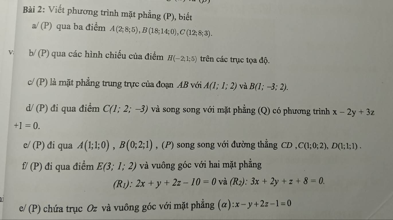 Viết phương trình mặt phẳng (P), biết 
a/ (P) qua ba điểm A(2;8;5), B(18;14;0), C(12;8;3). 
Vi b/ (P) qua các hình chiếu của điểm H(-2;1;5) trên các trục tọa độ. 
c/ (P) là mặt phẳng trung trực của đoạn AB với A(1;1;2) và B(1;-3;2).
d/(P) đi qua điểm C(1;2;-3) và song song với mặt phẳng (Q) có phương trình x-2y+3z
+1=0. 
e/ (P) đi qua A(1;1;0), B(0;2;1) , (P) song song với đường thẳng CD , C(1;0;2), D(1;1;1).
f/(P) đi qua điểm E(3;1;2) và vuông góc với hai mặt phẳng 
(R1): 2x+y+2z-10=0 và (R_2):3x+2y+z+8=0. 
e/ (P) chứa trục Oz và vuông góc với mặt phẳng (α): x-y+2z-1=0