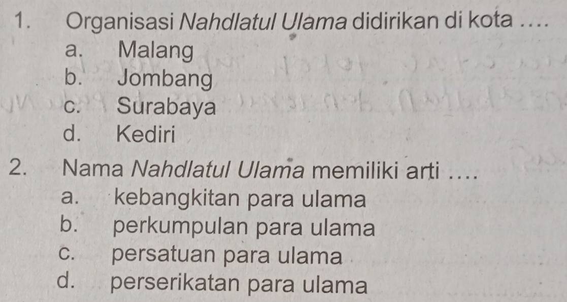 Organisasi Nahdlatul Ulama didirikan di kota …
a. Malang
b. Jombang
C. Surabaya
d. Kediri
2. Nama Nahdlatul Ulama memiliki arti …
a. kebangkitan para ulama
b. perkumpulan para ulama
c. persatuan para ulama
d. perserikatan para ulama