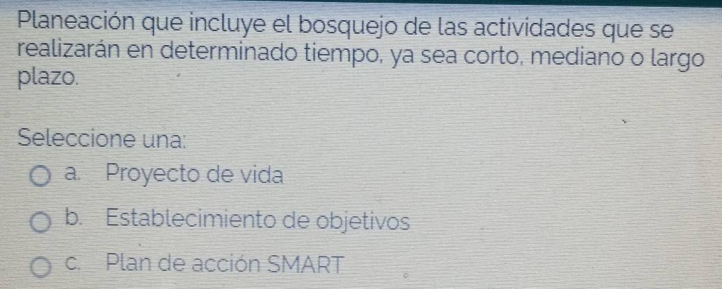 Planeación que incluye el bosquejo de las actividades que se
realizarán en determinado tiempo, ya sea corto, mediano o largo
plazo.
Seleccione una:
a. Proyecto de vida
b. Establecimiento de objetivos
c. Plan de acción SMART