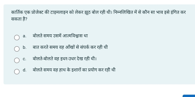 कार्तिक एक प्रोजेक्ट की टाइमलाइन को लेकर झूठ बोल रही थी। निम्नलिखित में से कौन सा भाव इसे इंगित कर
सकता है?
a.बोलते समय उसमें आत्मविश्वास था
b.बात करते समय वह आँखों से संपर्क कर रही थी
c. बोलते-बोलते वह इधर-उधर देख रही थी।
d. बोलते समय वह हाथ के इशारों का प्रयोग कर रही थी