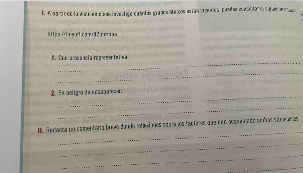 A partir de lo visto en clase investiga cuántos grupos étnicos están vigentes, puedes consultar el siguiente enlace: 
https://tinyurl.com/42ubrmpa 
_ 
1. Con presencia representativa: 
_ 
_ 
2. En peligro de desaparecer: 
_ 
_ 
I. Redacta un comentario breve donde reflexiones sobre los factores que han ocasionado ambas situaciones. 
_ 
_ 
_