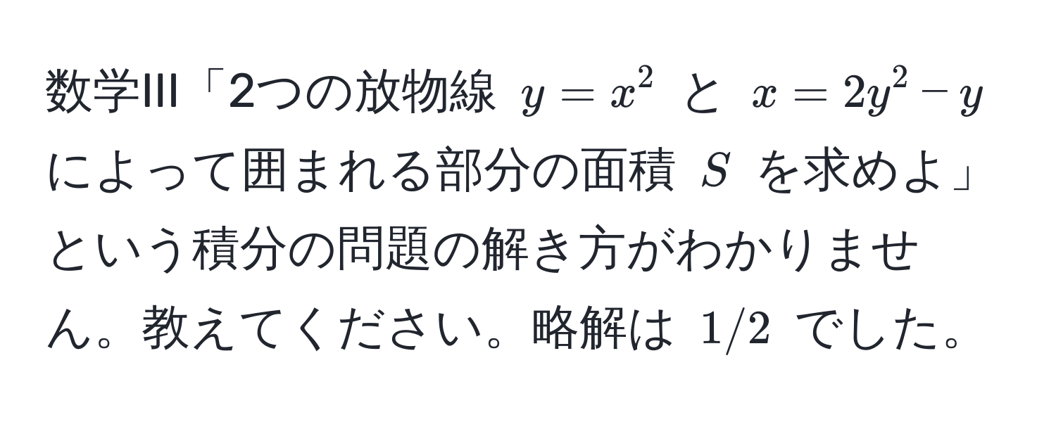 数学III「2つの放物線 $y=x^2$ と $x=2y^2-y$ によって囲まれる部分の面積 $S$ を求めよ」という積分の問題の解き方がわかりません。教えてください。略解は $1/2$ でした。