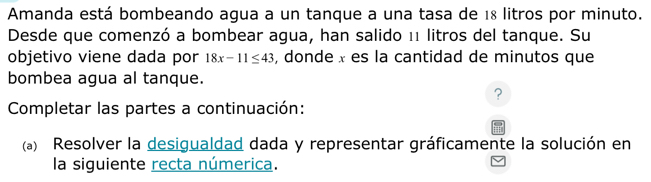 Amanda está bombeando agua a un tanque a una tasa de 18 litros por minuto. 
Desde que comenzó a bombear agua, han salido 11 litros del tanque. Su 
objetivo viene dada por 18x-11≤ 43 , donde x es la cantidad de minutos que 
bombea agua al tanque. 
? 
Completar las partes a continuación: 
(a) Resolver la desigualdad dada y representar gráficamente la solución en 
la siguiente recta númerica.