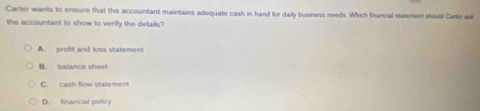 Carter wants to ensure that the accountant maintains adequate cash in hand for daily business needs. Which financial stalement should Carler ask
the accountant to show to verify the details?
A. profit and loss statement
B. balance sheet
C. cash flow statement
D. financial policy