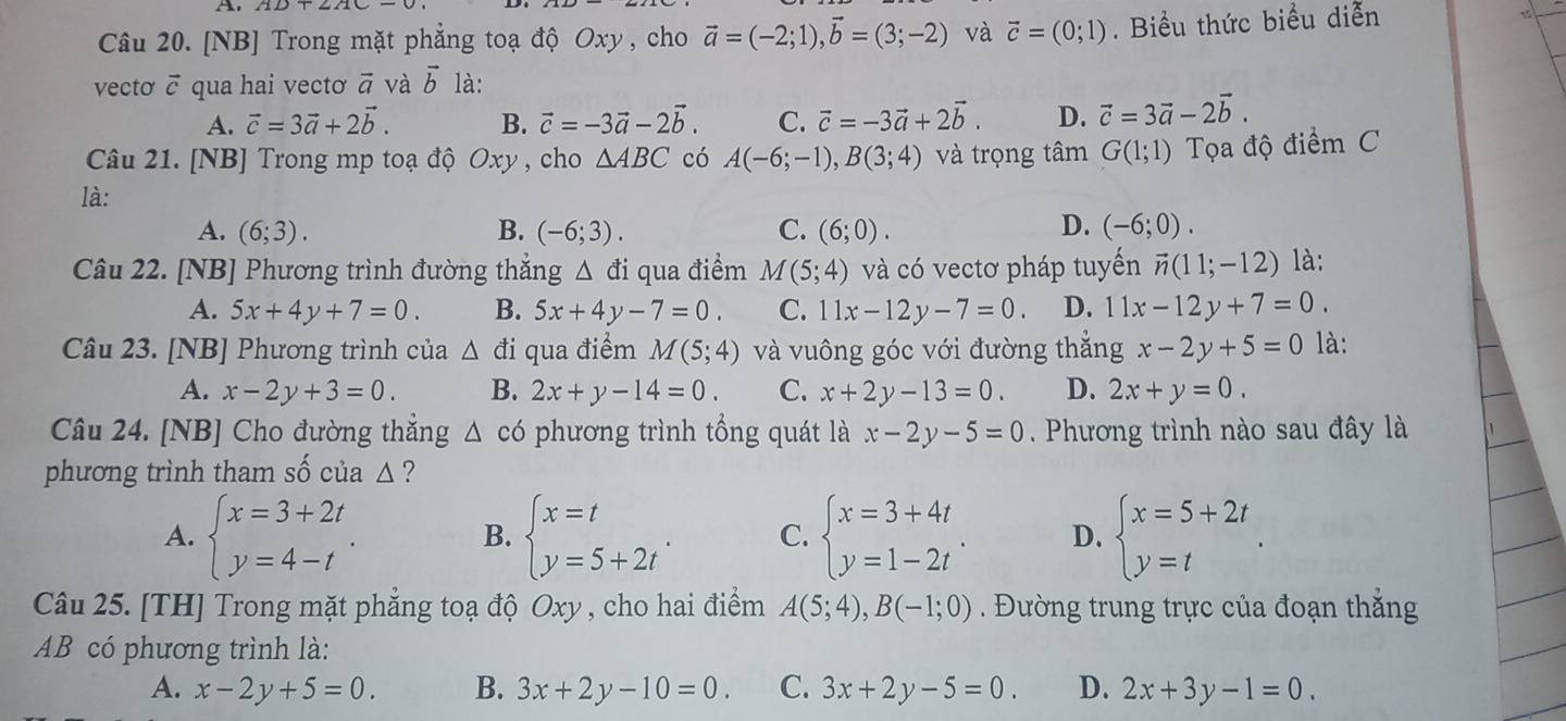 [NB] Trong mặt phẳng toạ độ Oxy , cho vector a=(-2;1),vector b=(3;-2) và vector c=(0;1). Biểu thức biểu diễn 15
vectơ ō qua hai vectơ vector a và vector b là:
A. vector c=3vector a+2vector b. B. vector c=-3vector a-2vector b. C. vector c=-3vector a+2vector b. D. vector c=3vector a-2vector b.
Câu 21. [NB] Trong mp toạ độ Oxy , cho △ ABC có A(-6;-1),B(3;4) và trọng tâm G(1;1) Ta độ điểm C
là:
D.
A. (6;3). B. (-6;3). C. (6;0). (-6;0).
Câu 22. [NB] Phương trình đường thắng △ di qua điểm M(5;4) và có vectơ pháp tuyến vector n(11;-12) là:
A. 5x+4y+7=0. B. 5x+4y-7=0. C. 11x-12y-7=0. D. 11x-12y+7=0.
Câu 23. [NB] Phương trình của △ di qua điểm M(5;4) và vuông góc với đường thẳng x-2y+5=0 là:
A. x-2y+3=0. B. 2x+y-14=0. C. x+2y-13=0. D. 2x+y=0.
Câu 24. [NB] Cho đường thắng △ c6 phương trình tổng quát là x-2y-5=0. Phương trình nào sau đây là
phương trình tham số của △?
A. beginarrayl x=3+2t y=4-tendarray. . beginarrayl x=t y=5+2tendarray. . C. beginarrayl x=3+4t y=1-2tendarray. . D. beginarrayl x=5+2t y=tendarray. .
B.
Câu 25. [TH] Trong mặt phẳng toạ độ Oxy , cho hai điểm A(5;4),B(-1;0). Đường trung trực của đoạn thắng
AB có phương trình là:
A. x-2y+5=0. B. 3x+2y-10=0. C. 3x+2y-5=0. D. 2x+3y-1=0.