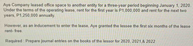 Aye Company leased office space to another entity for a three-year period beginning January 1, 2020. 
Under the terms of the operating lease, rent for the first year is P1,000,000 and rent for the next two
years, P1,250,000 annually. 
However, as an inducement to enter the lease, Aye granted the lessee the first six months of the lease 
rent- free. 
Required : Prepare journal entries on the books of the lessor for 2020, 2021,& 2022