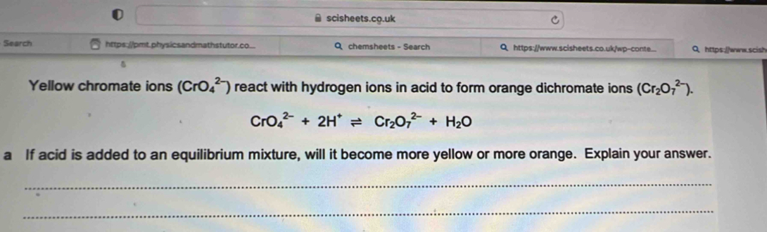 scisheets.co.uk 
Search https://pmt.physicsandmathstutor.co... Q chemsheets - Search Q https://www.scisheets.co.uk/wp-conte... 0 https://www.scish 
Yellow chromate ions (CrO_4^((2-)) react with hydrogen ions in acid to form orange dichromate ions (Cr_2)O_7^((2-)).
CrO_4^(2-)+2H^+)leftharpoons Cr_2O_7^((2-)+H_2)O
a If acid is added to an equilibrium mixture, will it become more yellow or more orange. Explain your answer. 
_ 
_