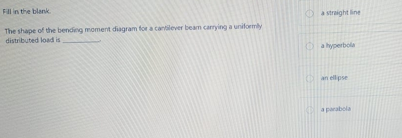 Fill in the blank.
a straight line
The shape of the bending moment diagram for a cantilever beam carrying a uniformly
distributed load is _.
a hyperbola
an ellipse
a parabola