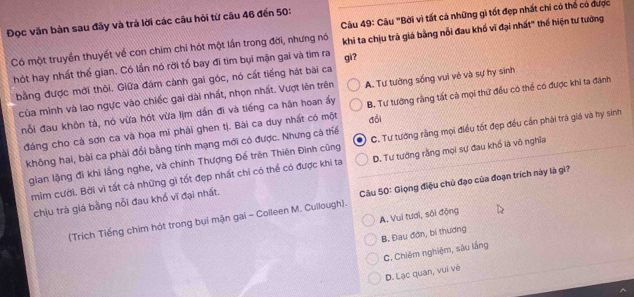 Đọc văn bản sau đây và trả lời các câu hỏi từ cāu 46 đến 50:
Có một truyền thuyết về con chim chỉ hót một lần trong đời, nhưng nó  Câu 49: Câu "Bời vì tất cả những gì tốt đẹp nhất chi có thế có được
hót hay nhất thế gian. Có lần nó rời tổ bay đĩ tim bụi mận gai và tim ra gi? khi ta chịu trả giá bằng nỗi đau khố vĩ đại nhất" thể hiện tư tưởng
bằng được mới thôi. Giữa đám cành gai góc, nó cất tiếng hát bài ca
của mình và lao ngực vào chiếc gai dài nhất, nhọn nhất. Vượt lên trên A. Tư tường sống vui vẻ và sự hy sinh
nỗi đau khôn tà, nó vừa hót vừa lịm dần đi và tiếng ca hân hoan ấy B. Tư tướng rằng tất cà mọi thứ đều có thể có được khi ta đánh
đảng cho cả sơn ca và họa mi phải ghen tị. Bài ca duy nhất có một đổi
gian lặng đi khi lắng nghe, và chính Thượng Đế trên Thiên Đình cũng C. Tư tướng rằng mọi điều tốt đẹp đều cần phải trà giá và hy sinh
không hai, bài ca phải đổi bằng tính mạng mới có được. Nhưng cà thể
mìm cười. Bởi vì tất cá những gi tốt đẹp nhất chi có thể có được khi ta D. Tư tưởng rằng mọi sự đau khổ là vô nghĩa
chịu trà giá bằng nỗi đau khổ vĩ đại nhất.
(Trích Tiếng chim hót trong bụi mận gai - Colleen M. Cullough).  Câu 50: Giọng điệu chủ đạo của đoạn trích này là gì?
A. Vui tươi, sôi động
B. Đau đơn, bí thương
C. Chiêm nghiệm, sâu lầng
D. Lạc quan, vuí vé