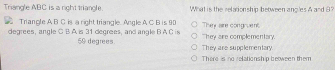 Triangle ABC is a right triangle. What is the relationship between angles A and B?
Triangle A B C is a right triangle. Angle A C B is 90 They are congruent.
degrees, angle C B A is 31 degrees, and angle B A C is They are complementary.
59 degrees.
They are supplementary.
There is no relationship between them.