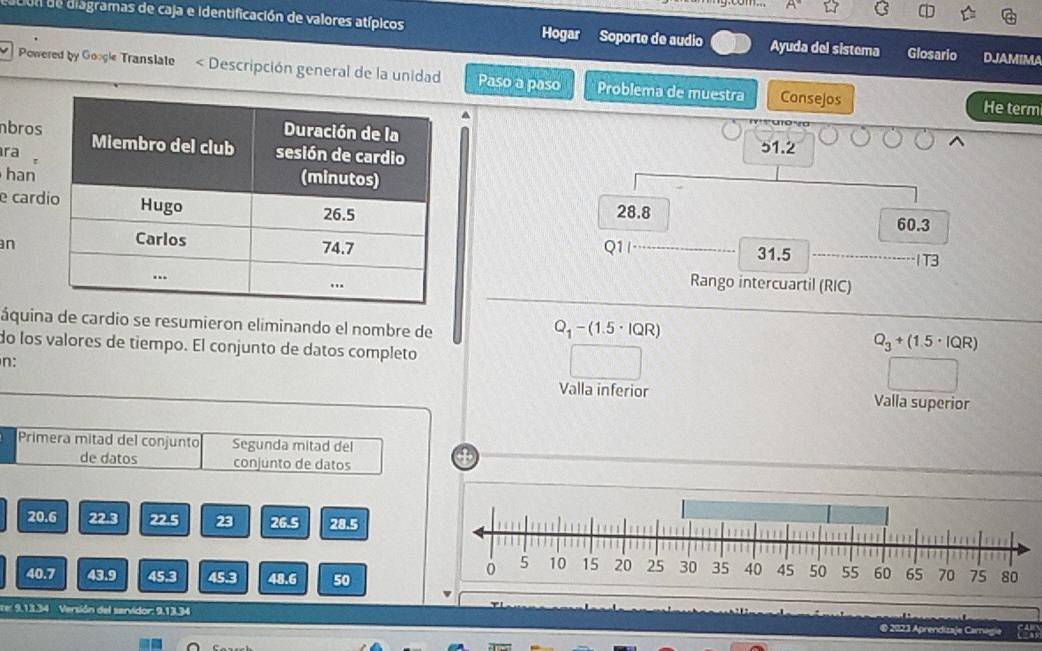 Con de diagramas de caja e identificación de valores atípicos Hogar Soporte de audio Ayuda del sistema Glosario DJAMIMA 
Powered by Google Translate < Descripción general de la unidad Paso a paso Problema de muestra Consejos 
He term
51.2
nbros 
ra . 
han 
e card
28.8
60.3
n Q1/_ 31.5 _ 
1T3 
Rango intercuartil (RIC) 
áquina de cardio se resumieron eliminando el nombre de
Q_1-(1.5· lQR)
do los valores de tiempo. El conjunto de datos completo
Q_3+(1.5· IQR)
n: 
Valla inferior Valla superior 
Primera mitad del conjunto Segunda mitad del 
de datos conjunto de datos
20.6 22.3 22.5 23 26.5 28.5
40.7 43.9 45.3 45.3 48.6 50
te: 9,13.34 Versión del servidor: 9,13.34 @ 2023 Aprendizaje Carnagie