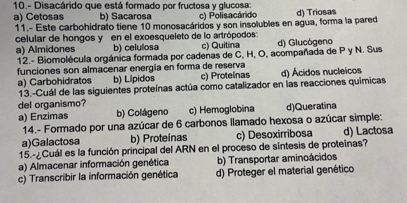 10.- Disacárido que está formado por fructosa y glucosa:
a) Cetosas b) Sacarosa c) Polisacárido d) Triosas
11.- Este carbohidrato tiene 10 monosacáridos y son insolubles en agua, forma la pared
celular de hongos y en el exoesqueleto de lo artrópodos:
a) Almidones b) celulosa c) Quitina d) Glucógeno
12.- Biomolécula orgánica formada por cadenas de C, H, O, acompañada de P y N. Sus
funciones son almacenar energía en forma de reserva
a) Carbohidratos b) Lípidos c) Proteínas d) Ácidos nucleicos
13.-Cuál de las siguientes proteínas actúa como catalizador en las reacciones químicas
del organismo?
a) Enzimas b) Colágeno c) Hemoglobina d)Queratina
14.- Formado por una azúcar de 6 carbonos llamado hexosa o azúcar simple:
a)Galactosa b) Proteínas c) Desoxirribosa d) Lactosa
15.-¿Cuál es la función principal del ARN en el proceso de síntesis de proteínas?
a) Almacenar información genética b) Transportar aminoácidos
c) Transcribir la información genética d) Proteger el material genético