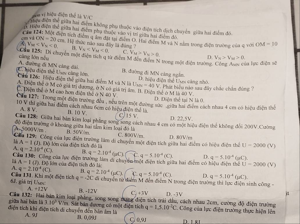Don vị hiệu điện thế là V/C
điệu điện thể giữa hai điểm không phụ thuộc vào điện tích dịch chuyển giữa hai điểm đói
B. Hiệu điện thế giữa hai điểm phụ thuộc vào vị trí giữa hai điểm đó.
Câu 1
a tích điểm q âm đặt tại điểm O. Hai điểm M và N nằm trong điện trường của q với OM=10
cm và ON=20cm 1. Hệ thức nào sau đây là đúng ?
V_M <0. B. V_N <0. C. V_M>V_N>0.
Cầu 125: Di chuyển một điện tích q từ điểm M đến điểm N trong một điện trường.
càng lớn nếu D. V_N>V_M>0.
la lực điện sẽ
A. đường đi MN càng dài. B. đường đi MN càng ngắn.
C. hiệu điện thế Umn càng lớn. D. hiệu điện thế Umn cảng nhỏ.
Câu 126: Hiệu điện thế giữa hai điểm M và N là U_MN=40V. Phát biểu nào sau đây chắc chắn đúng ?
A. Điện thế ở M có giá trị dương, ở N có giá trị âm. B. Điện thế ở M là 40 V.
C. Điện thế ở M cao hơn điện thế ở N 40 V.
D. Điện thế tại N là 0.
Cầu 127: Trong một điện trường đều , nếu trên một đường sức ,giữa hai điểm cách nhau 4 cm có hiệu điện thể
10 V thì giữa hai điểm cách nhau 6cm có hiệu điện thế là.
A. 8 V. B. 10 V. C)15 V.
D. 22,5V.
Câu 128: Giữa hai bản kim loại phẳng song song cách nhau 4 cm có một hiệu điện thế không đổi 200V.Cường
độ điện trường ở khoảng giữa hai tấm kim loại đó là
A. 5000V/m . B. 50V/m. C. 800V/m. D. 80V/m
Câu 129: Công của lực điện trường làm di chuyển một điện tích giữa hai điểm có hiệu điện thế
là A=1 (J). Độ lớn của điện tích đó là U=2000 (V)
A. q=2.10^(-4)(C) B. q=2.10^(-4)(mu C).□ C q=5.10^(-4)(C). D. q=5.10^(-4)(mu C).
Câu 130: Công của lực điện trường làm di chuyền một điện tích giữa hai điểm có hiệu điện thế U=2000
là A=1 (J). Độ lớn của điện tích đó là: (V)
A. q=2.10^(-4)(C). B. q=2.10^(-4)(mu C). C. q=5.10^(-4) (C). D. q=5.10^(-4)(mu C).
Câu 131. Khi một điện tích q=-2C di chuyển từ điểm M đến điểm N trong điện trường thì lực điện sinh công -
6J. giá trị Umn:
A. +12V B. -12V C, +3V D. -3V
t
Câu 132: Hai bản kim loại phẳng, song song mạng điện tích trái dấu, cách nhau 2cm, cường độ điện trường
giữa hai bản là 3.10^3V/m. Sát bản dương có một điện tích q=1,5.10^(-2)C :. Công của lực điện trường thực hiện lên
điện tích khi điện tích di chuyền đến bản âm là
A. 9J B. 0,09J
C. 0,9J D. 1.81