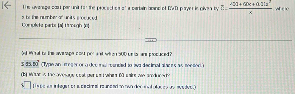 The average cost per unit for the production of a certain brand of DVD player is given by overline c= (400+60x+0.01x^2)/x  , where
x is the number of units produced. 
Complete parts (a) through (d). 
(a) What is the average cost per unit when 500 units are produced?
$65.80 (Type an integer or a decimal rounded to two decimal places as needed.) 
(b) What is the average cost per unit when 60 units are produced?
$□ (Type an integer or a decimal rounded to two decimal places as needed.)