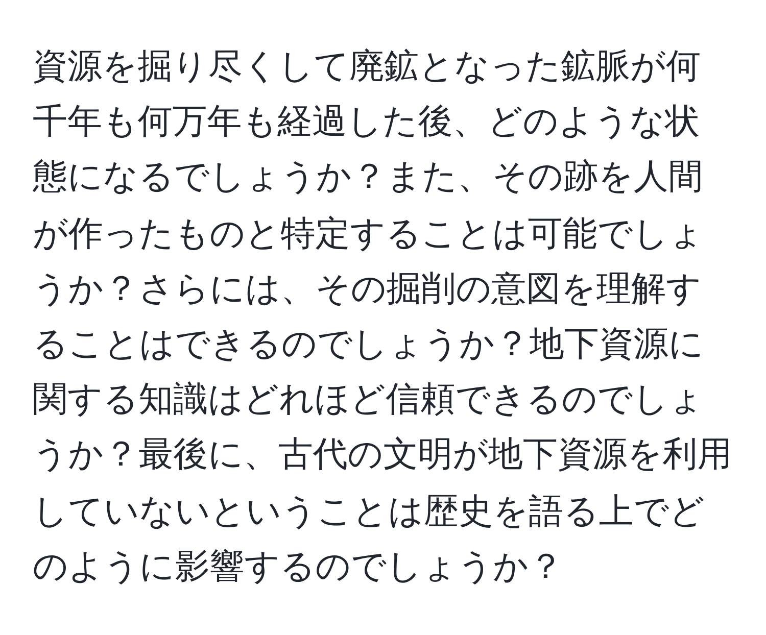 資源を掘り尽くして廃鉱となった鉱脈が何千年も何万年も経過した後、どのような状態になるでしょうか？また、その跡を人間が作ったものと特定することは可能でしょうか？さらには、その掘削の意図を理解することはできるのでしょうか？地下資源に関する知識はどれほど信頼できるのでしょうか？最後に、古代の文明が地下資源を利用していないということは歴史を語る上でどのように影響するのでしょうか？