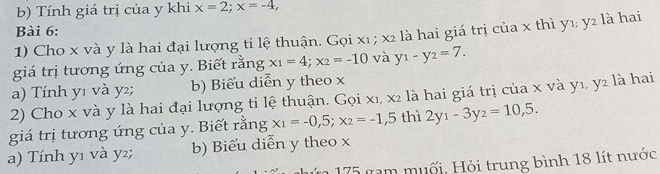 Tính giá trị của y khi x=2; x=-4, 
Bài 6:
1) Cho x và y là hai đại lượng tỉ lệ thuận. Gọi x₁; x2 là hai giá trị của x thì y1; y2 là hai
giá trị tương ứng của y. Biết rằng x_1=4; x_2=-10 và y_1-y_2=7.
a) Tính y1 và y2; b) Biểu diễn y theo x
2) Cho x và y là hai đại lượng tỉ lệ thuận. Gọi x₁, x2 là hai giá trị của x và y₁, y2 là hai
giá trị tương ứng của y. Biết rằng x_1=-0,5; x_2=-1,5 thì 2y_1-3y_2=10,5.
a) Tính y1 và y²; b) Biểu diễn y theo x
175 gam muối, Hỏi trung bình 18 lít nước