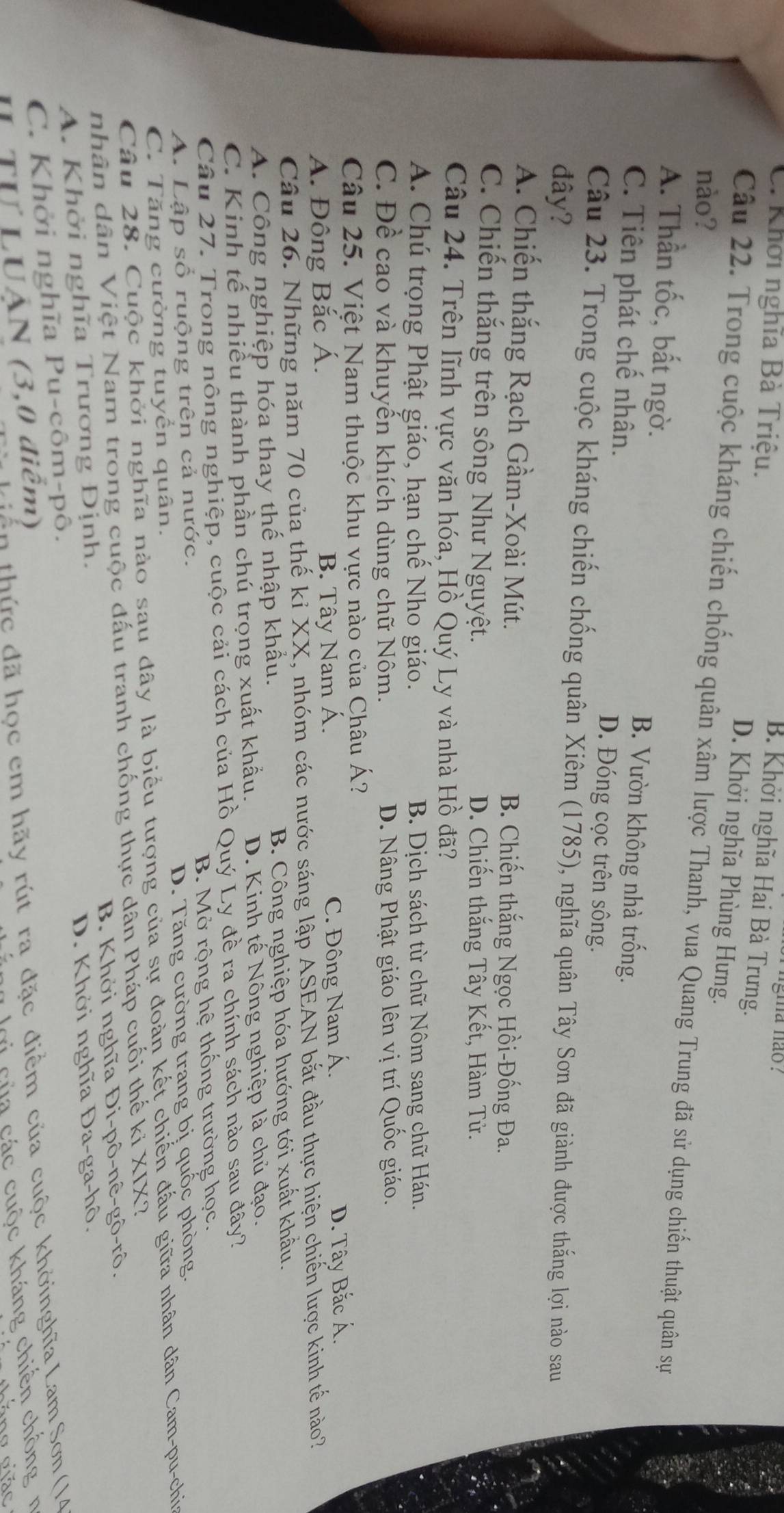 gma não ?
B. Khởi nghĩa Hai Bà Trưng.
C. Khởi nghĩa Bà Triệu. D. Khởi nghĩa Phùng Hưng.
nào?
Câu 22. Trong cuộc kháng chiến chống quân xâm lược Thanh, vua Quang Trung đã sử dụng chiến thuật quân sự
A. Thần tốc, bất ngờ. B. Vườn không nhà trống.
C. Tiên phát chế nhân. D. Đóng cọc trên sông.
Câu 23. Trong cuộc kháng chiến chống quân Xiêm (1785), nghĩa quân Tây Sơn đã giành được thắng lợi nào sau
đây?
A. Chiến thắng Rạch Gầm-Xoài Mút. B. Chiến thắng Ngọc Hồi-Đống Đa.
C. Chiến thắng trên sông Như Nguyệt. D. Chiến thắng Tây Kết, Hàm Tử.
Câu 24. Trên lĩnh vực văn hóa, Hồ Quý Ly và nhà Hồ đã?
A. Chú trọng Phật giáo, hạn chế Nho giáo. B. Dịch sách từ chữ Nôm sang chữ Hán.
C. Đề cao và khuyến khích dùng chữ Nôm. D. Nâng Phật giáo lên vị trí Quốc giáo.
Câu 25. Việt Nam thuộc khu vực nào của Châu Á?
Á. Đông Bắc Á. B. Tây Nam Á. C. Đông Nam Á.
D. Tây Bắc Á.
Câu 26. Những năm 70 của thế kỉ XX, nhóm các nước sáng lập ASEAN bắt đầu thực hiện chiến lược kinh tế nào?
A. Công nghiệp hóa thay thế nhập khẩu. B. Công nghiệp hóa hướng tới xuất khẩu.
C. Kinh tế nhiều thành phần chú trọng xuất khẩu. D. Kinh tế Nông nghiệp là chủ đạo.
Câu 27. Trong nông nghiệp, cuộc cải cách của Hồ Quý Ly đề ra chính sách nào sau đây?
A. Lập số ruộng trên cả nước. B. Mở rộng hệ thống trường học.
C. Tăng cường tuyển quân. D. Tăng cường trang bị quốc phòng,
Câu 28. Cuộc khởi nghĩa nào sau đây là biểu tượng của sự đoàn kết chiến đầu giữa nhân dân Cam-pu-chia
nhân dân Việt Nam trong cuộc đấu tranh chống thực dân Pháp cuối thể k kiXIX 1
B .  Khởi nghĩa Di-phat o-nhat e-ghat o-rhat o.
A. Khởi nghĩa Trương Định.
D. Khởi nghĩa Đ 2a-ga-h )
hởi nghĩa  u  c Om-D ô.
ULUAN(3,0diem)
thức đã học em hãy rút ra đặc điểm của cuộc khởinghĩa Lam Sơn (14
c ủa các cuộc kháng chiến chồng  n