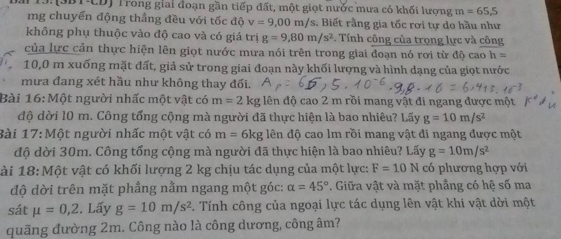 (SBT-CD) Trong giai đoạn gần tiếp đất, một giọt nước mưa có khối lượng m=65,5
mg chuyển động thẳng đều với tốc độ v=9,00m/s. Biết rằng gia tốc rơi tự do hầu như 
không phụ thuộc vào độ cao và có giá trị g=9,80m/s^2. Tính công của trong lực và công 
của lực cản thực hiện lên giọt nước mưa nói trên trong giai đoạn nó rơi từ độ cao h=
10,0 m xuống mặt đất, giả sử trong giai đoạn này khối lượng và hình dạng của giọt nước 
mưa đang xét hầu như không thay đổi. 
Bài 16: Một người nhấc một vật có m=2kg đên độ cao 2 m rồi mang vật đi ngang được một 
độ dời 10 m. Công tổng cộng mà người đã thực hiện là bao nhiêu? Lấy g=10m/s^2
Bài 17:Một người nhấc một vật có m=6kg đên độ cao lm rồi mang vật đi ngang được một 
độ dời 30m. Công tổng cộng mà người đã thực hiện là bao nhiêu? Lấy g=10m/s^2
ài 18: Một vật có khối lượng 2 kg chịu tác dụng của một lực: F=10N có phương hợp với 
độ dời trên mặt phẳng nằm ngang một góc: alpha =45°. Giữa vật và mặt phẳng có hệ số ma 
sát mu =0,2. Lấy g=10m/s^2. Tính công của ngoại lực tác dụng lên vật khi vật dời một 
quãng đường 2m. Công nào là công dương, công âm?