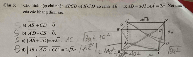 Cho hình hộp chũ nhật ABCD· A'B'C'D' có cạnh AB=a;AD=asqrt(3);AA'=2a Xét tính d
của các khẳng định sau:
a) vector AB'+vector CD'=vector 0.
b) vector A'D+vector CB'=vector 0.
c) |vector AB+vector AD|=asqrt(5).
d) |vector AB+vector A'D'+vector CC'|=2sqrt(2)a.