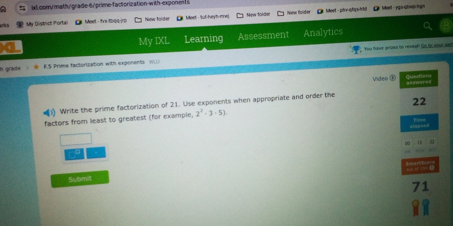 New folder Meet - phv-qfqs-htd Meet - ygs-qbwp-hgn 
arks My District Portal Meet - fvx-tbqq-jrp New folder Meet - tut-heyh-mwj New folder 
My IXL Learning Assessment Analytics 
You have prizes to reveal! Go to your gan 
h grade F.5 Prime factorization with exponents WLU 
Video ⑥ 
Write the prime factorization of 21. Use exponents when appropriate and order the 
factors from least to greatest (for example, 2^2· 3· 5). 
D 
Submit