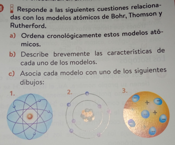 Responde a las siguientes cuestiones relaciona- 
das con los modelos atómicos de Bohr, Thomson y 
Rutherford. 
a) Ordena cronológicamente estos modelos ató- 
micos. 
b) Describe brevemente las características de 
cada uno de los modelos. 
c) Asocia cada modelo con uno de los siguientes 
dibujos: