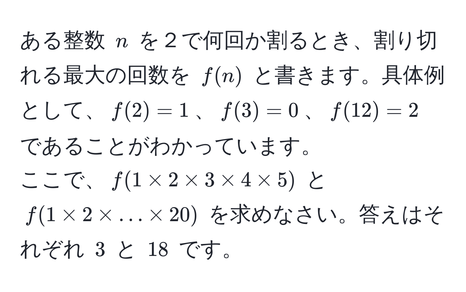 ある整数 $n$ を２で何回か割るとき、割り切れる最大の回数を $f(n)$ と書きます。具体例として、$f(2)=1$、$f(3)=0$、$f(12)=2$ であることがわかっています。  
ここで、$f(1 * 2 * 3 * 4 * 5)$ と $f(1 * 2 * ... * 20)$ を求めなさい。答えはそれぞれ $3$ と $18$ です。