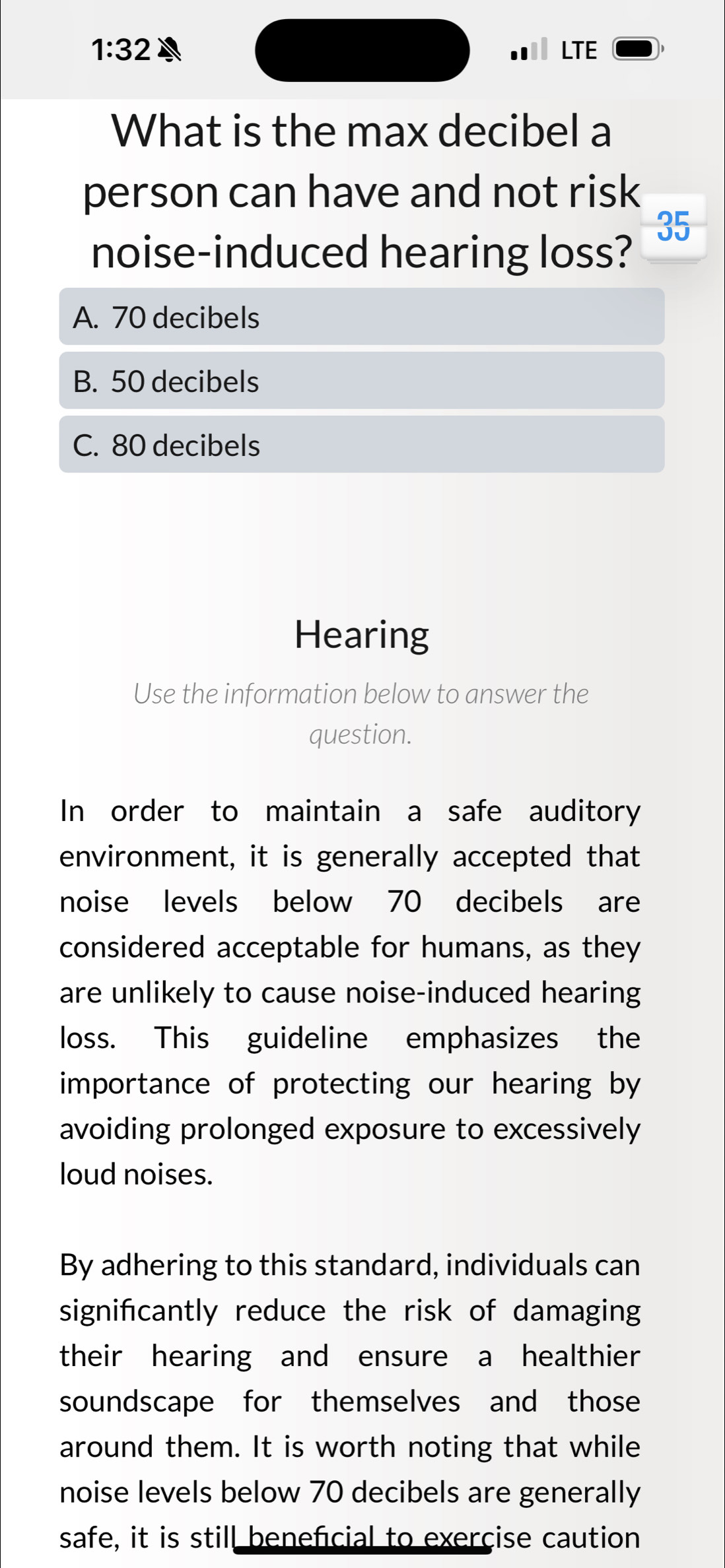 1:32 A LTE
What is the max decibel a
person can have and not risk
35
noise-induced hearing loss?
A. 70 decibels
B. 50 decibels
C. 80 decibels
Hearing
Use the information below to answer the
question.
In order to maintain a safe auditory
environment, it is generally accepted that
noise levels below 70 decibels are
considered acceptable for humans, as they
are unlikely to cause noise-induced hearing
loss. This guideline emphasizes the
importance of protecting our hearing by
avoiding prolonged exposure to excessively
loud noises.
By adhering to this standard, individuals can
signifcantly reduce the risk of damaging
their hearing and ensure a healthier
soundscape for themselves and those
around them. It is worth noting that while
noise levels below 70 decibels are generally
safe, it is still beneficial to exerçise caution