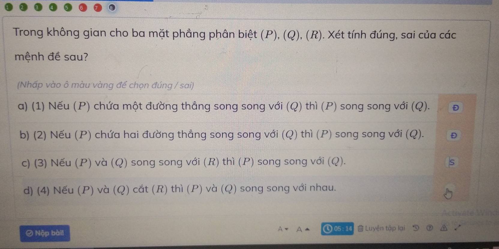 Trong không gian cho ba mặt phẳng phân biệt (P), (Q), (R). Xét tính đúng, sai của các
mệnh đề sau?
(Nhấp vào ô màu vàng để chọn đúng / sai)
a) (1) Nếu (P) chứa một đường thẳng song song với (Q) thì (P) song song với (Q). Đ
b) (2) Nếu (P) chứa hai đường thẳng song song với (Q) thì (P) song song với (Q). Đ
c) (3) Nếu (P) và (Q) song song với (R) thì (P) song song với (Q).
d) (4) Nếu (P) và (Q) cắt (R) thì (P) và (Q) song song với nhau.
Activate
Ø Nộp bài!
A
① 05:14 Luyện tập lại