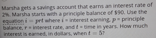 Marsha gets a savings account that earns an interest rate of
2%. Marsha starts with a principle balance of $90. Use the 
equation i= prt where i= interest earning, p= principle 
balance, r= interest rate, and t= time in years. How much 
interest is earned, in dollars, when t=5