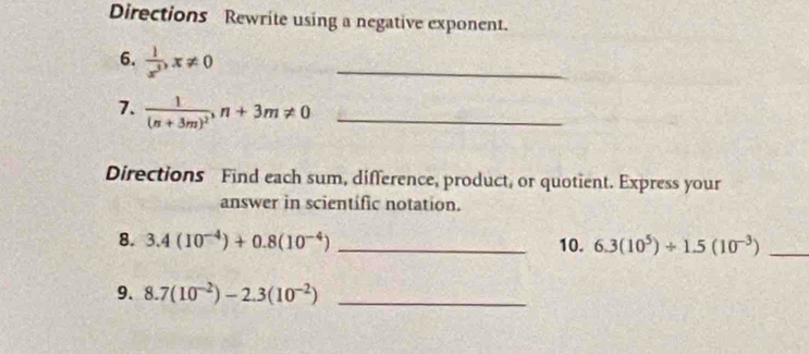 Directions Rewrite using a negative exponent. 
6.  1/x^3 , x!= 0
_ 
7. frac 1(n+3m)^2, n+3m!= 0 _ 
Directions Find each sum, difference, product, or quotient. Express your 
answer in scientific notation. 
8. 3.4(10^(-4))+0.8(10^(-4)) _10. 6.3(10^5)/ 1.5(10^(-3)) _ 
9. 8.7(10^(-2))-2.3(10^(-2)) _