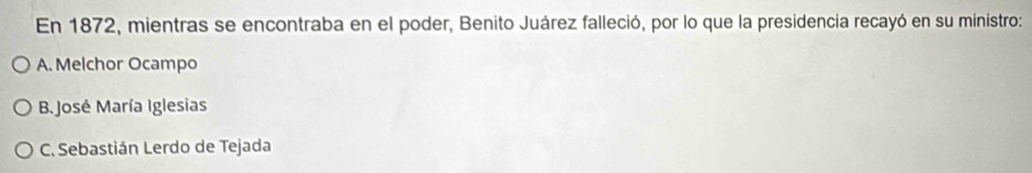 En 1872, mientras se encontraba en el poder, Benito Juárez falleció, por lo que la presidencia recayó en su ministro:
A. Melchor Ocampo
B. José María Iglesias
C. Sebastián Lerdo de Tejada