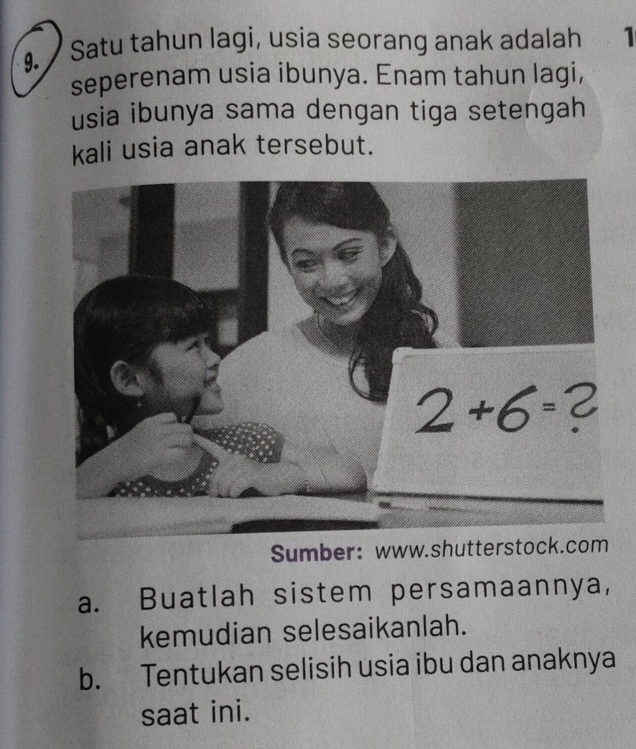 Satu tahun lagi, usia seorang anak adalah 1
seperenam usia ibunya. Enam tahun lagi,
usia ibunya sama dengan tiga setengah 
kali usia anak tersebut.
Sumber:www.shutterstock.com
a. Buatlah sistem persamaannya,
kemudian selesaikanlah.
b. Tentukan selisih usia ibu dan anaknya
saat ini.