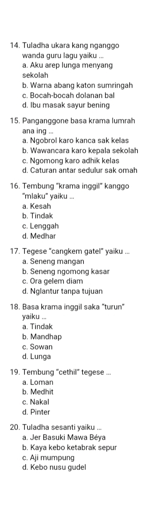 Tuladha ukara kang nganggo
wanda guru lagu yaiku ...
a. Aku arep lunga menyang
sekolah
b. Warna abang katon sumringah
c. Bocah-bocah dolanan bal
d. Ibu masak sayur bening
15. Panganggone basa krama lumrah
ana ing ...
a. Ngobrol karo kanca sak kelas
b. Wawancara karo kepala sekolah
c. Ngomong karo adhik kelas
d. Caturan antar sedulur sak omah
16. Tembung “krama inggil” kanggo
“mlaku” yaiku ...
a. Kesah
b. Tindak
c. Lenggah
d. Medhar
17. Tegese “cangkem gatel” yaiku ...
a. Seneng mangan
b. Seneng ngomong kasar
c. Ora gelem diam
d. Nglantur tanpa tujuan
18. Basa krama inggil saka “turun”
yaiku ...
a. Tindak
b. Mandhap
c. Sowan
d. Lunga
19. Tembung “cethil” tegese ...
a. Loman
b. Medhit
c. Nakal
d. Pinter
20. Tuladha sesanti yaiku ...
a. Jer Basuki Mawa Béya
b. Kaya kebo ketabrak sepur
c. Aji mumpung
d. Kebo nusu gudel