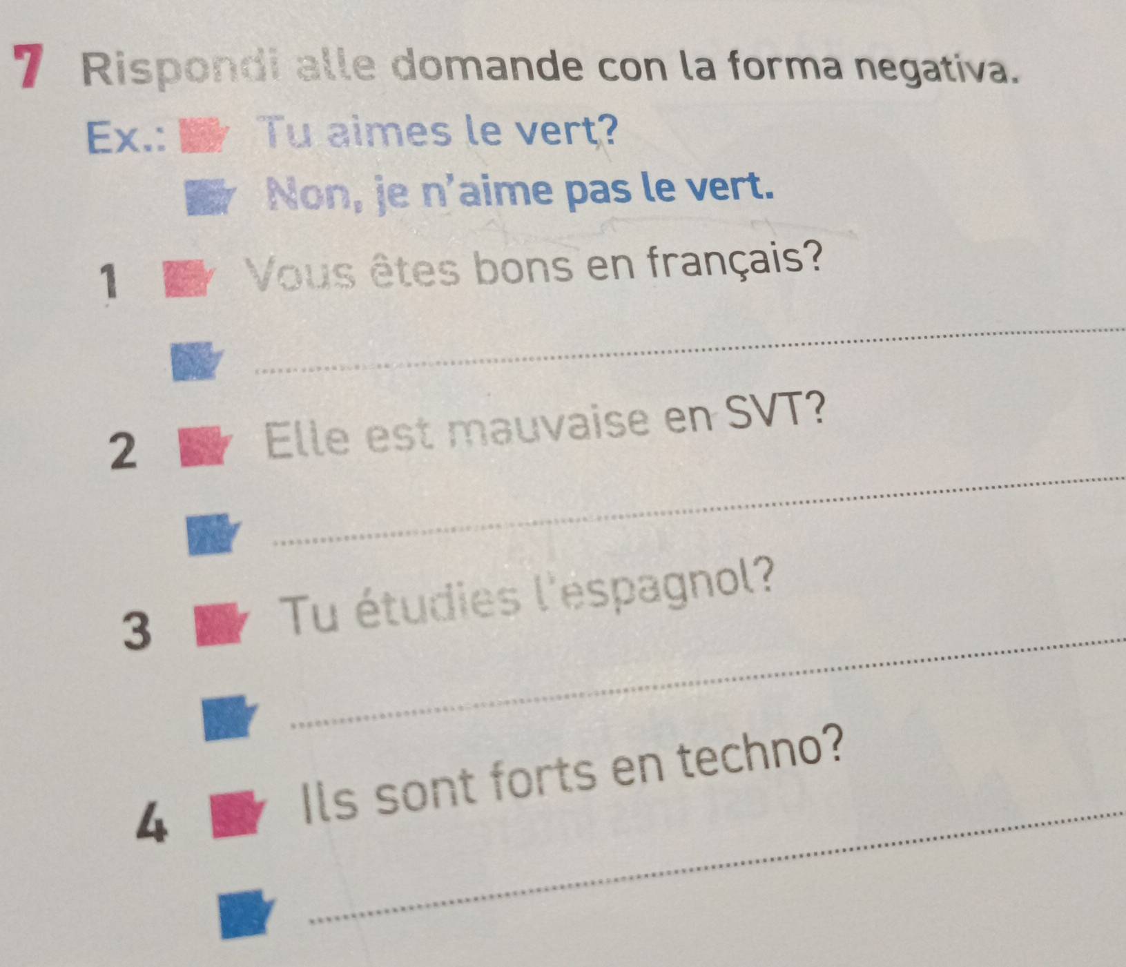 Rispondi alle domande con la forma negativa. 
Ex.: Tu aimes le vert? 
Non, je n'aime pas le vert. 
1 Vous êtes bons en français? 
_ 
_ 
2 Elle est mauvaise en SVT? 
_ 
3 Tu étudies l'éspagnol? 
_ 
4 Ils sont forts en techno?