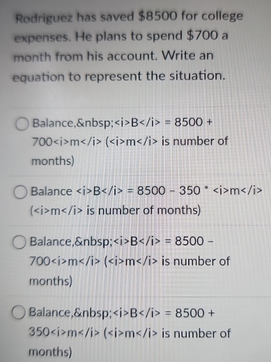 Rodriguez has saved $8500 for college
expenses. He plans to spend $700 a
month from his account. Write an
equation to represent the situation.
Balance, ∠ i>B=8500+
700m(m is number of
months)
Balance ∠ i>B=8500-350^*m
(m is number of months)
Balance, ∠ i>B=8500-
700m(m is number of
months)
Balance, ∠ i>B=8500+
350m(m is number of
months)