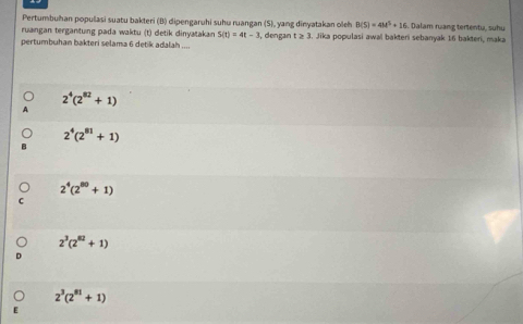 Pertumbuhan populasi suatu bakteri (B) dipengaruhi suhu ruangan (S), yang dinyatakan oleh B(5)=4M^5+16 Dalam ruang tertentu, suhu
ruangan tergantung pada waktu (t) detik dinyatakan S(t)=4t-3
pertumbuhan bakteri selama 6 detik adalah .... , dengan t≥ 3. Jika populasi awal bakteri sebanyak 16 bakteri, maka
2^4(2^(82)+1)
2^4(2^(81)+1)
2^4(2^(80)+1)
2^3(2^(62)+1)
2^3(2^(81)+1)